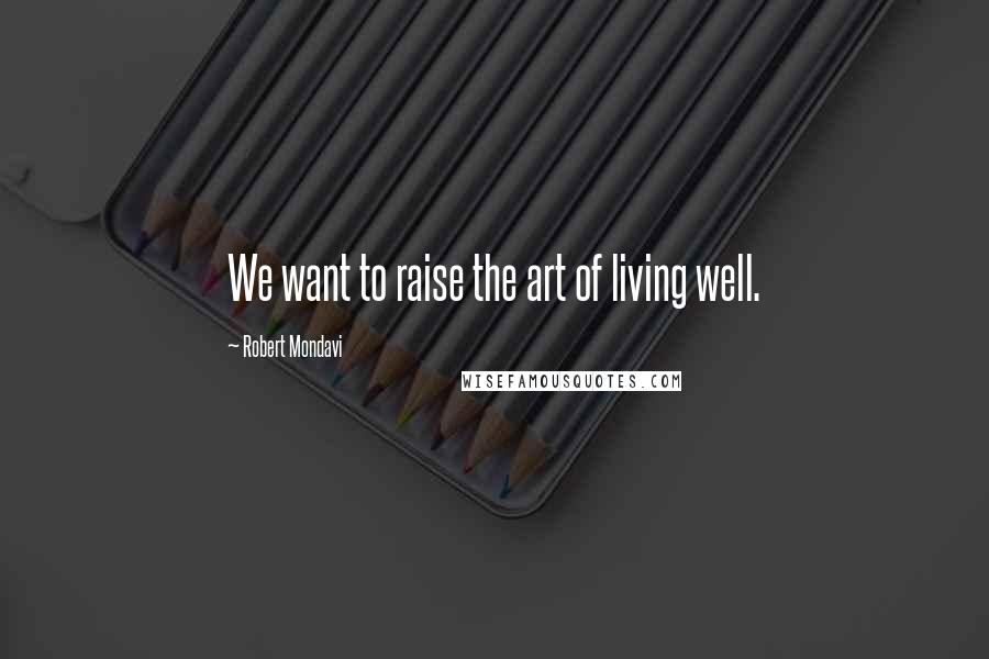 Robert Mondavi Quotes: We want to raise the art of living well.