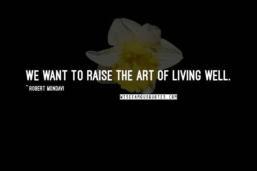 Robert Mondavi Quotes: We want to raise the art of living well.