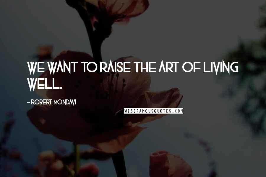 Robert Mondavi Quotes: We want to raise the art of living well.