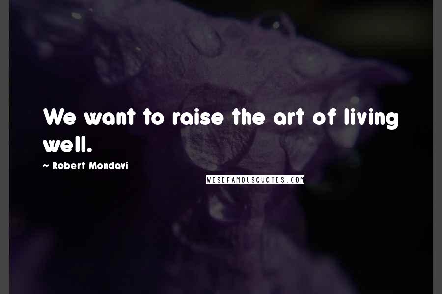 Robert Mondavi Quotes: We want to raise the art of living well.