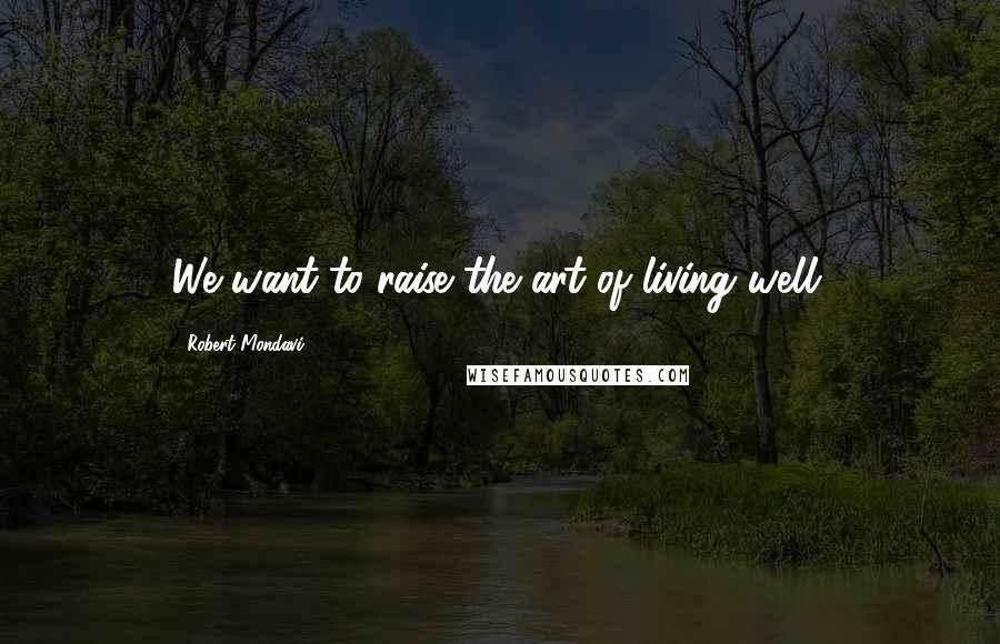 Robert Mondavi Quotes: We want to raise the art of living well.