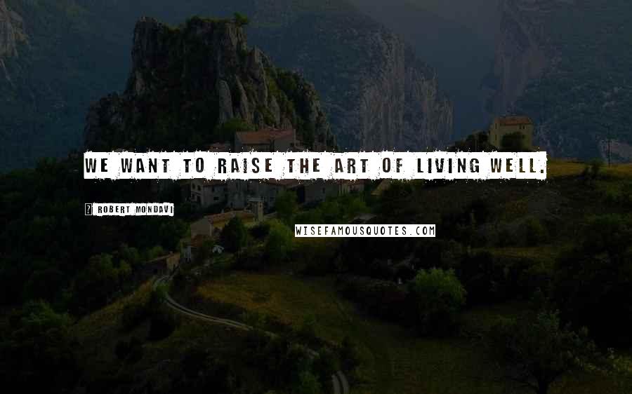 Robert Mondavi Quotes: We want to raise the art of living well.