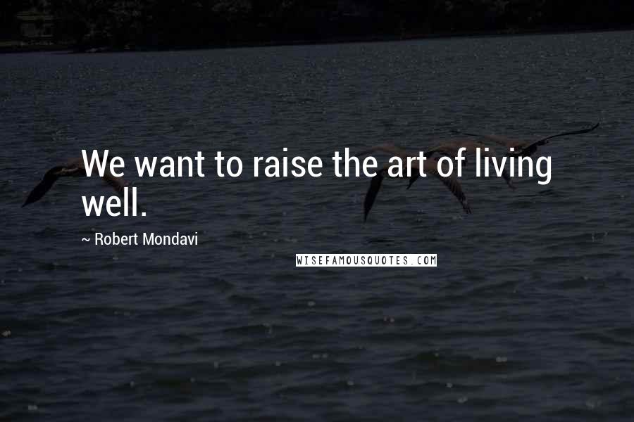 Robert Mondavi Quotes: We want to raise the art of living well.