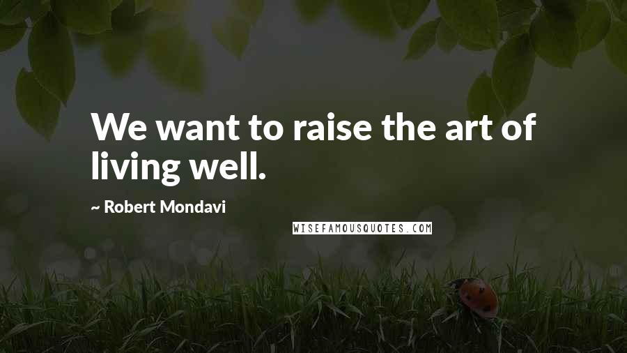 Robert Mondavi Quotes: We want to raise the art of living well.