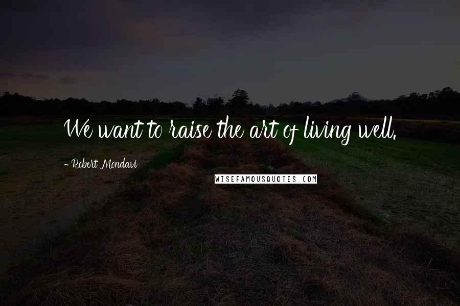Robert Mondavi Quotes: We want to raise the art of living well.