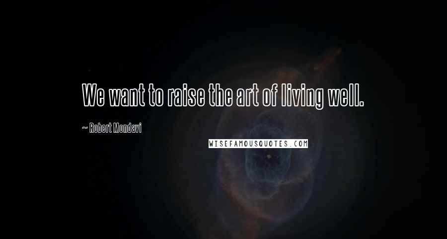 Robert Mondavi Quotes: We want to raise the art of living well.