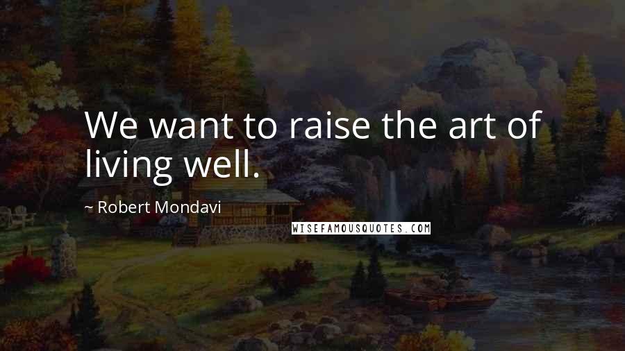 Robert Mondavi Quotes: We want to raise the art of living well.