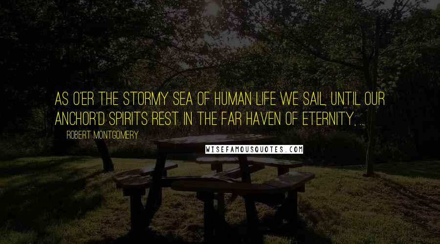 Robert Montgomery Quotes: As o'er the stormy sea of human Life We sail, until our anchor'd spirits rest In the far haven of Eternity, ...