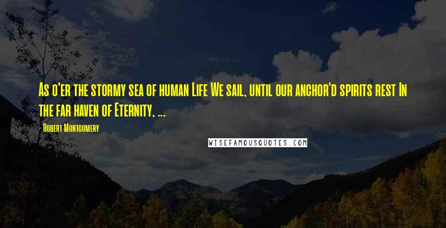 Robert Montgomery Quotes: As o'er the stormy sea of human Life We sail, until our anchor'd spirits rest In the far haven of Eternity, ...