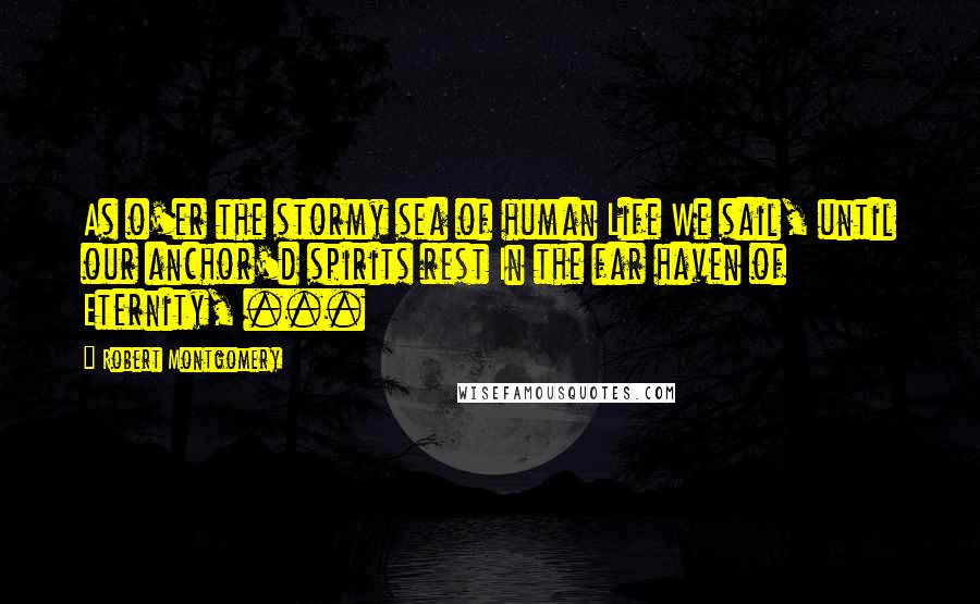 Robert Montgomery Quotes: As o'er the stormy sea of human Life We sail, until our anchor'd spirits rest In the far haven of Eternity, ...
