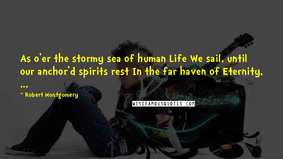 Robert Montgomery Quotes: As o'er the stormy sea of human Life We sail, until our anchor'd spirits rest In the far haven of Eternity, ...