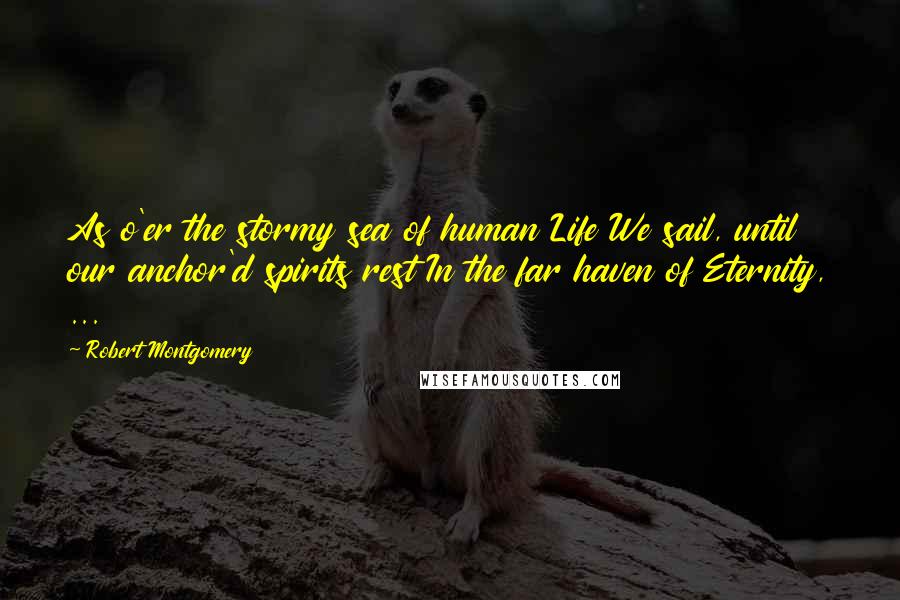 Robert Montgomery Quotes: As o'er the stormy sea of human Life We sail, until our anchor'd spirits rest In the far haven of Eternity, ...