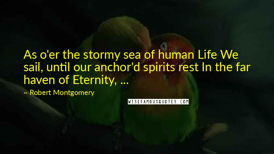 Robert Montgomery Quotes: As o'er the stormy sea of human Life We sail, until our anchor'd spirits rest In the far haven of Eternity, ...