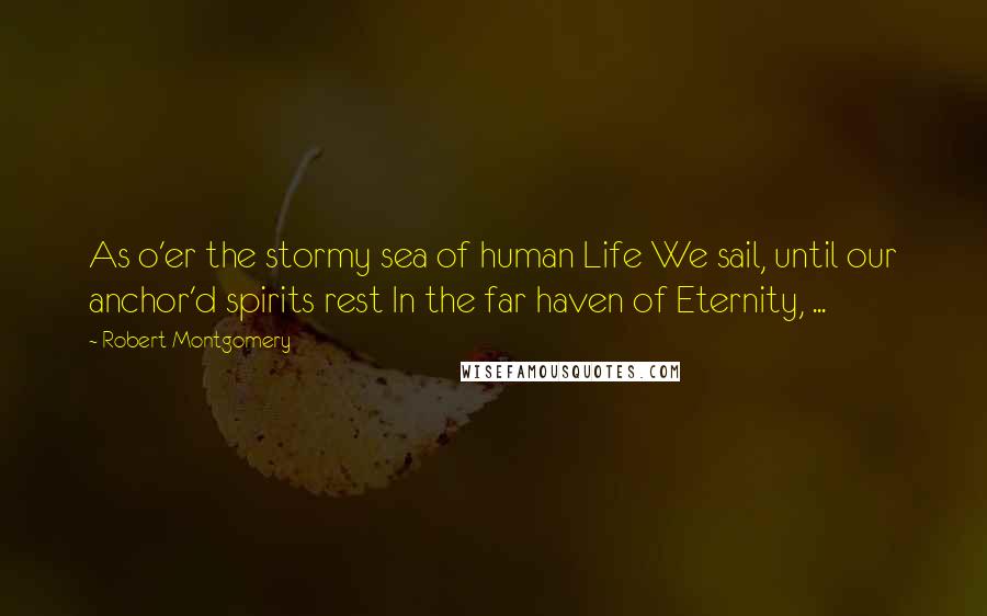Robert Montgomery Quotes: As o'er the stormy sea of human Life We sail, until our anchor'd spirits rest In the far haven of Eternity, ...