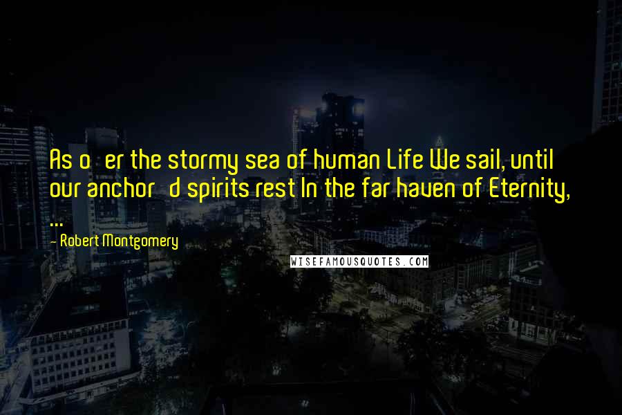 Robert Montgomery Quotes: As o'er the stormy sea of human Life We sail, until our anchor'd spirits rest In the far haven of Eternity, ...