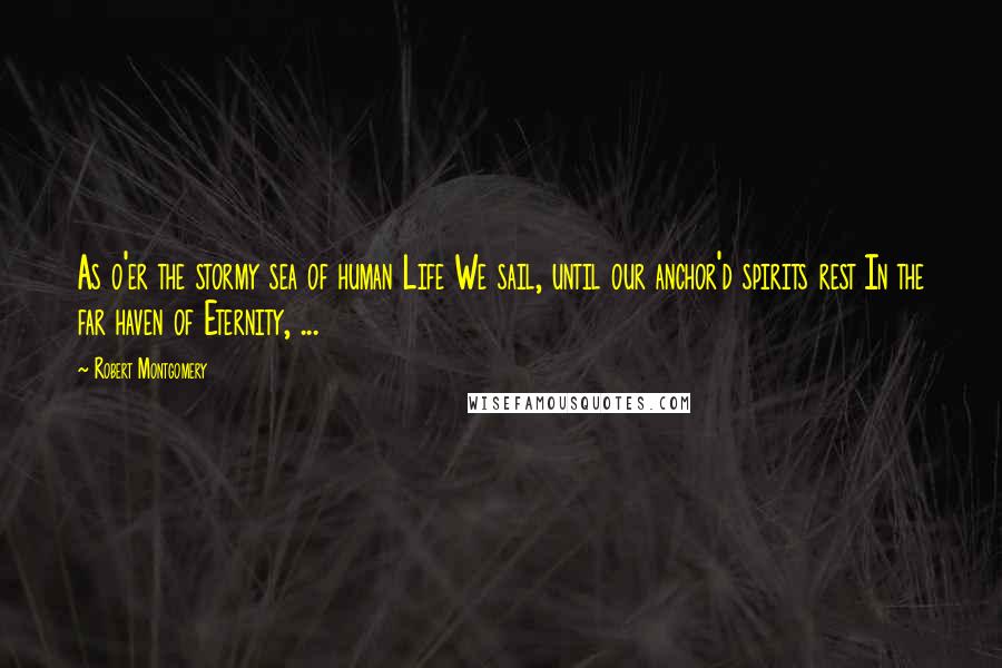 Robert Montgomery Quotes: As o'er the stormy sea of human Life We sail, until our anchor'd spirits rest In the far haven of Eternity, ...