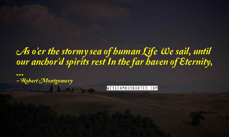 Robert Montgomery Quotes: As o'er the stormy sea of human Life We sail, until our anchor'd spirits rest In the far haven of Eternity, ...