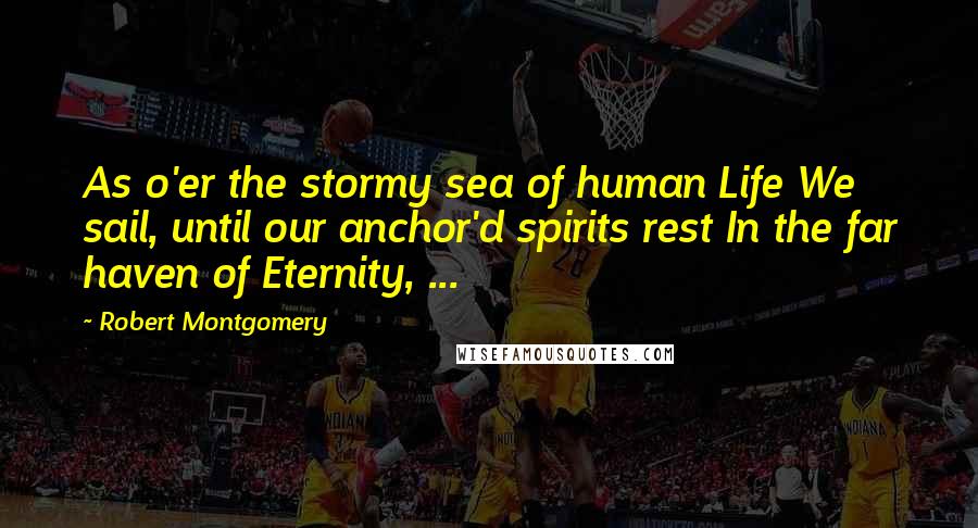 Robert Montgomery Quotes: As o'er the stormy sea of human Life We sail, until our anchor'd spirits rest In the far haven of Eternity, ...