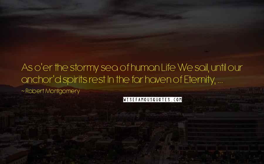 Robert Montgomery Quotes: As o'er the stormy sea of human Life We sail, until our anchor'd spirits rest In the far haven of Eternity, ...