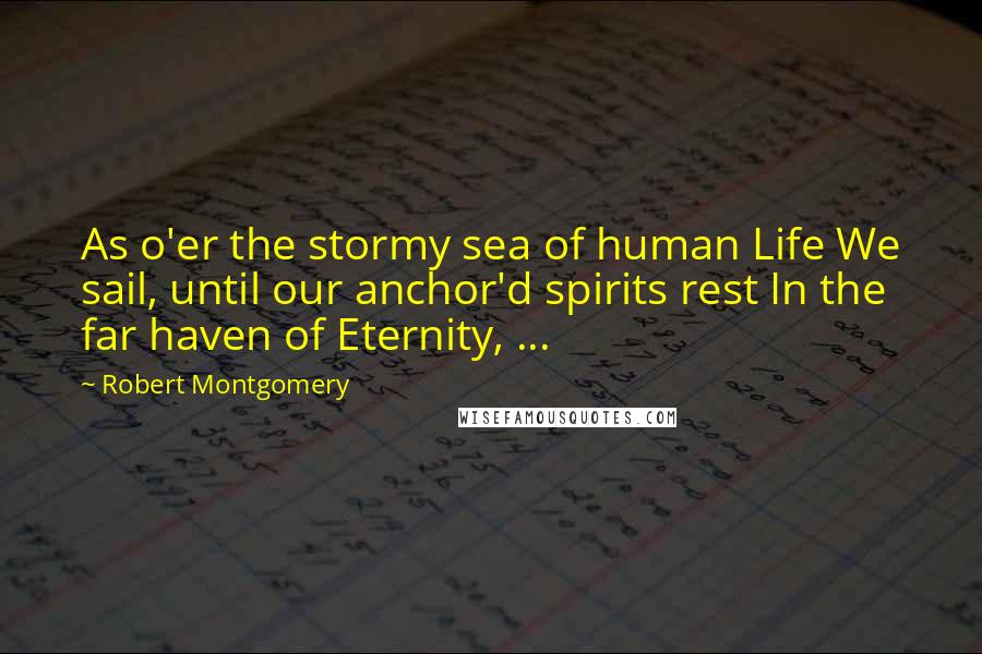 Robert Montgomery Quotes: As o'er the stormy sea of human Life We sail, until our anchor'd spirits rest In the far haven of Eternity, ...