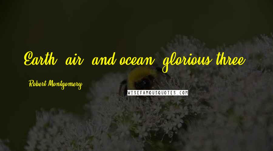 Robert Montgomery Quotes: Earth, air, and ocean, glorious three.