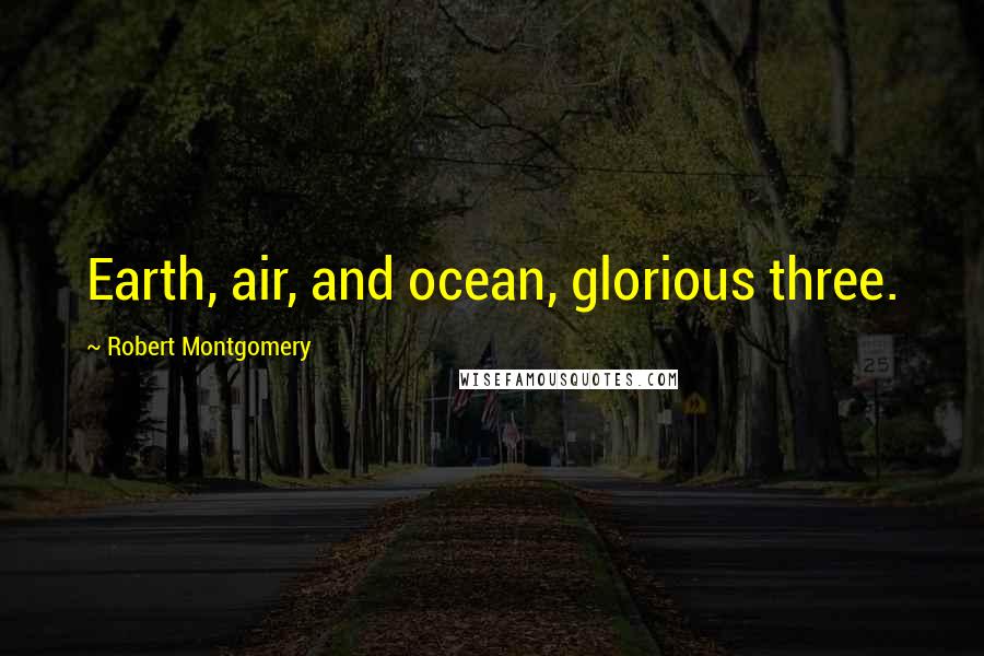 Robert Montgomery Quotes: Earth, air, and ocean, glorious three.