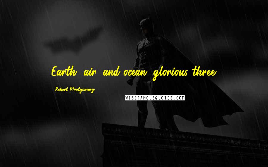 Robert Montgomery Quotes: Earth, air, and ocean, glorious three.