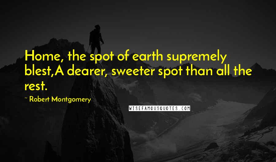 Robert Montgomery Quotes: Home, the spot of earth supremely blest,A dearer, sweeter spot than all the rest.