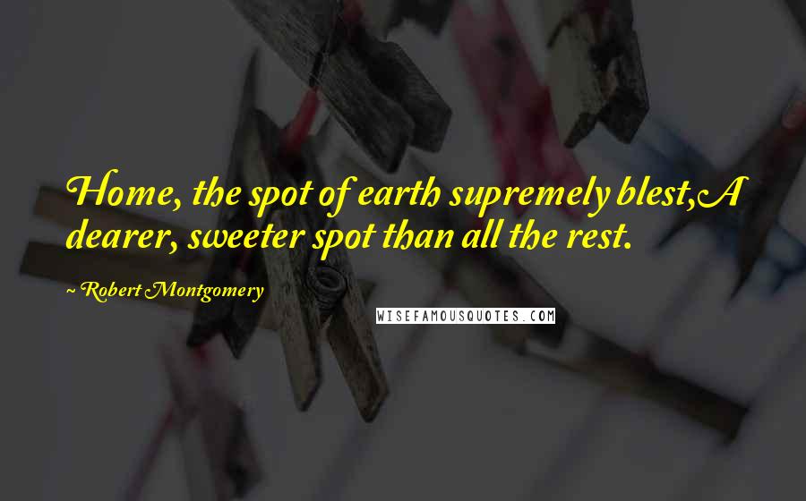 Robert Montgomery Quotes: Home, the spot of earth supremely blest,A dearer, sweeter spot than all the rest.