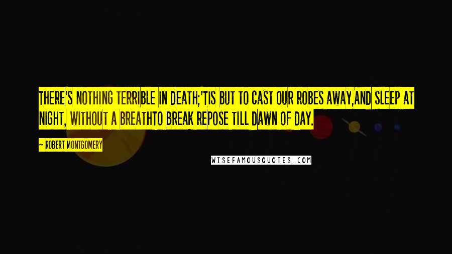 Robert Montgomery Quotes: There's nothing terrible in death;'Tis but to cast our robes away,And sleep at night, without a breathTo break repose till dawn of day.