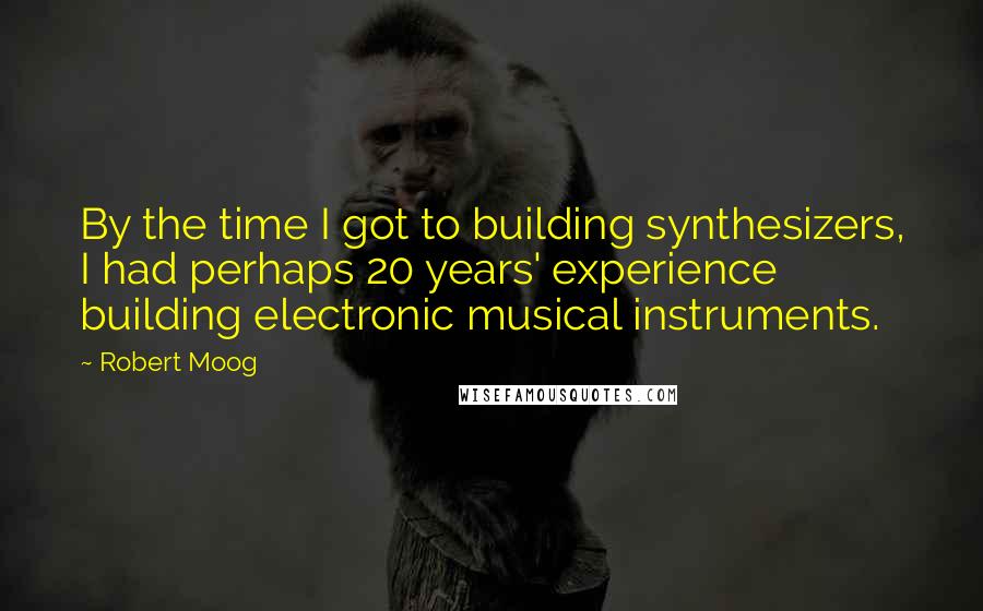 Robert Moog Quotes: By the time I got to building synthesizers, I had perhaps 20 years' experience building electronic musical instruments.