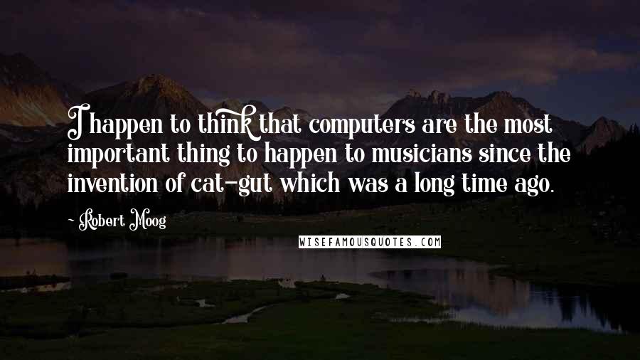 Robert Moog Quotes: I happen to think that computers are the most important thing to happen to musicians since the invention of cat-gut which was a long time ago.