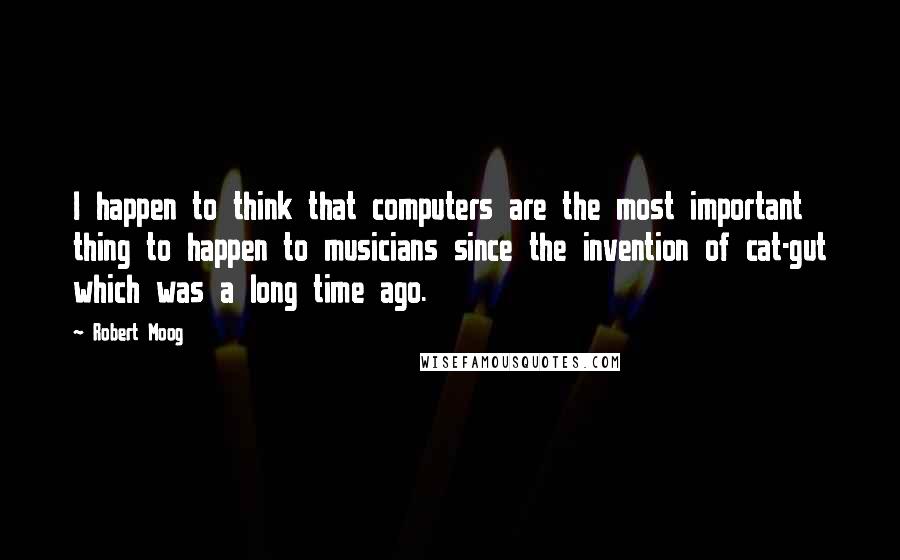 Robert Moog Quotes: I happen to think that computers are the most important thing to happen to musicians since the invention of cat-gut which was a long time ago.