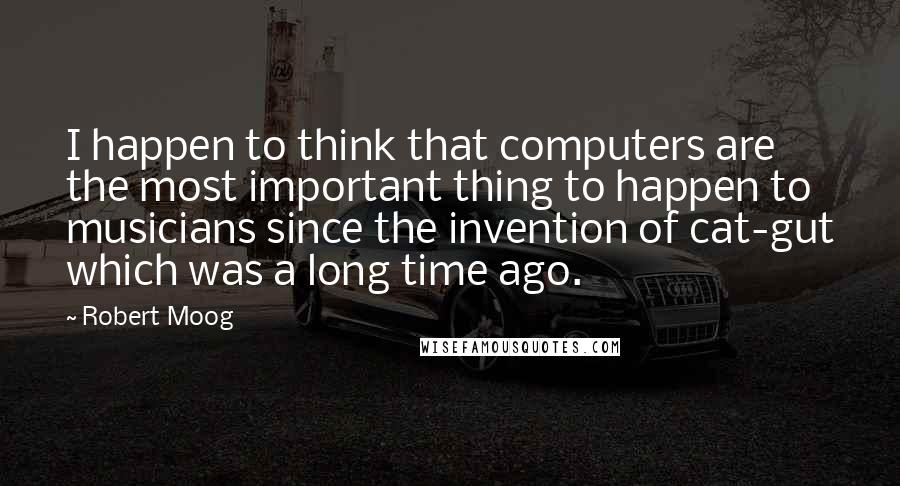 Robert Moog Quotes: I happen to think that computers are the most important thing to happen to musicians since the invention of cat-gut which was a long time ago.