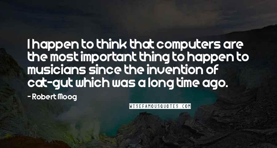 Robert Moog Quotes: I happen to think that computers are the most important thing to happen to musicians since the invention of cat-gut which was a long time ago.