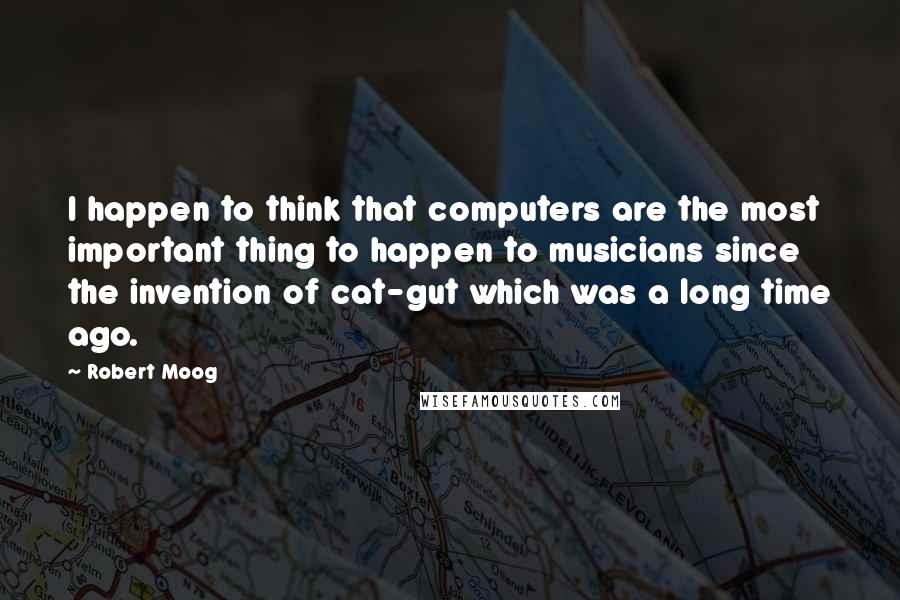 Robert Moog Quotes: I happen to think that computers are the most important thing to happen to musicians since the invention of cat-gut which was a long time ago.