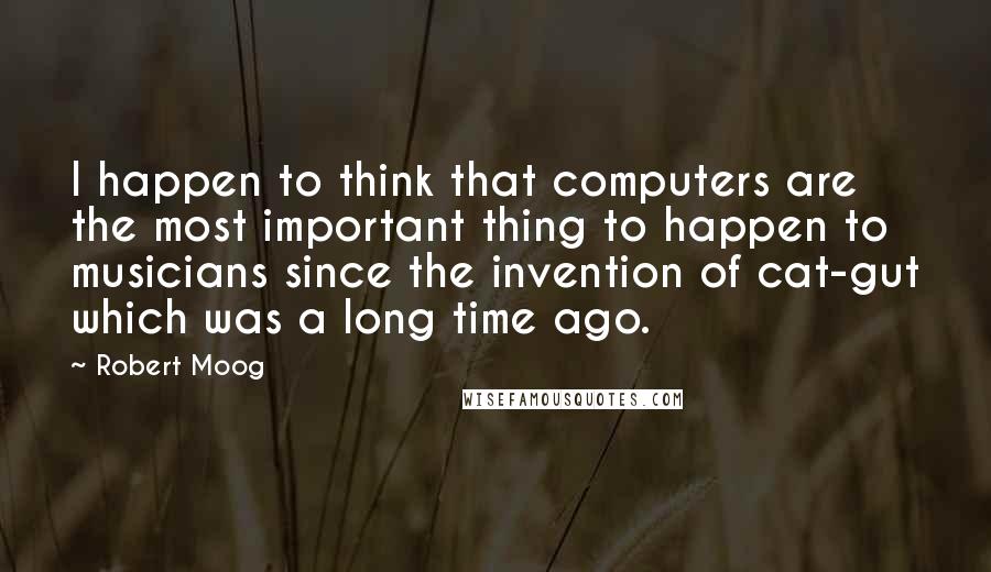 Robert Moog Quotes: I happen to think that computers are the most important thing to happen to musicians since the invention of cat-gut which was a long time ago.