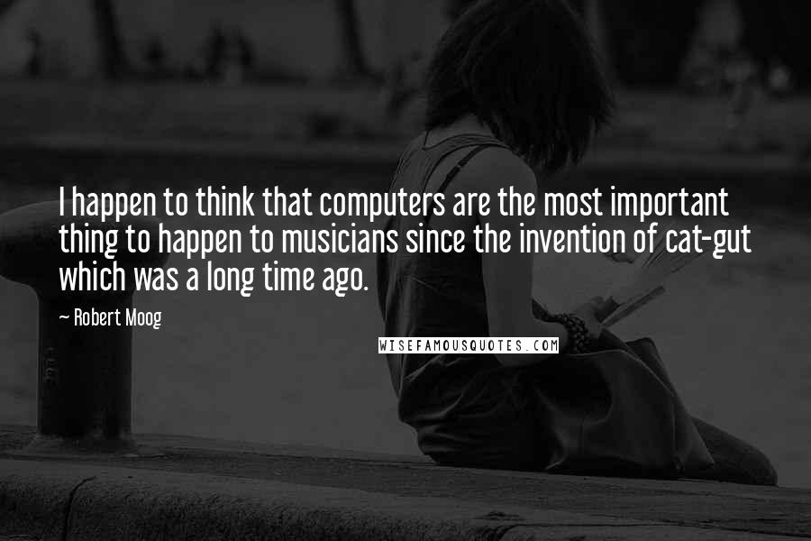 Robert Moog Quotes: I happen to think that computers are the most important thing to happen to musicians since the invention of cat-gut which was a long time ago.