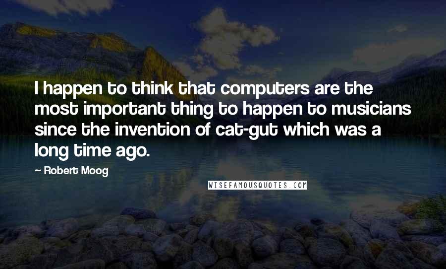 Robert Moog Quotes: I happen to think that computers are the most important thing to happen to musicians since the invention of cat-gut which was a long time ago.