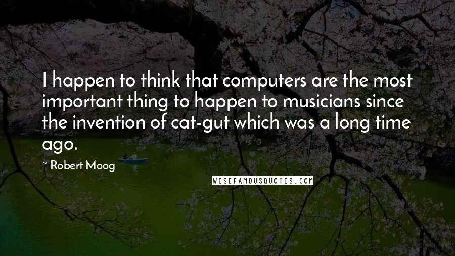 Robert Moog Quotes: I happen to think that computers are the most important thing to happen to musicians since the invention of cat-gut which was a long time ago.