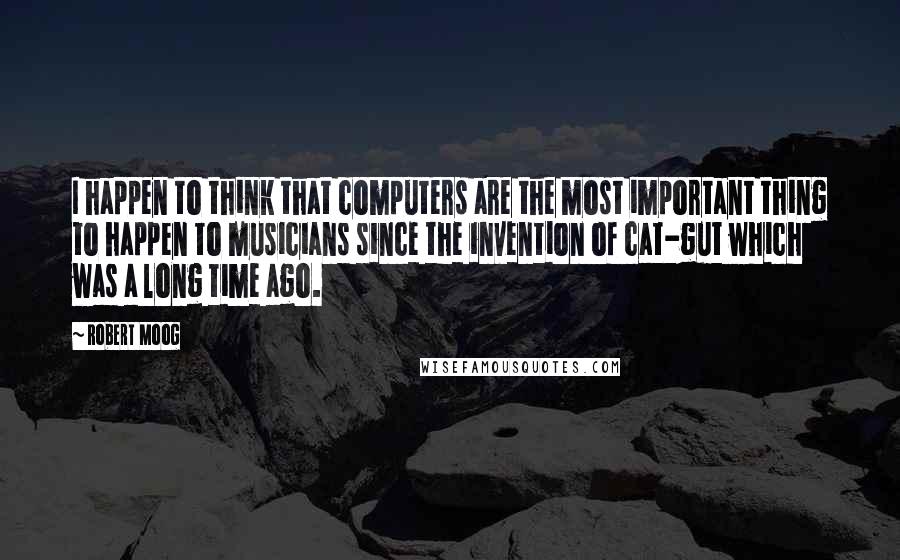 Robert Moog Quotes: I happen to think that computers are the most important thing to happen to musicians since the invention of cat-gut which was a long time ago.