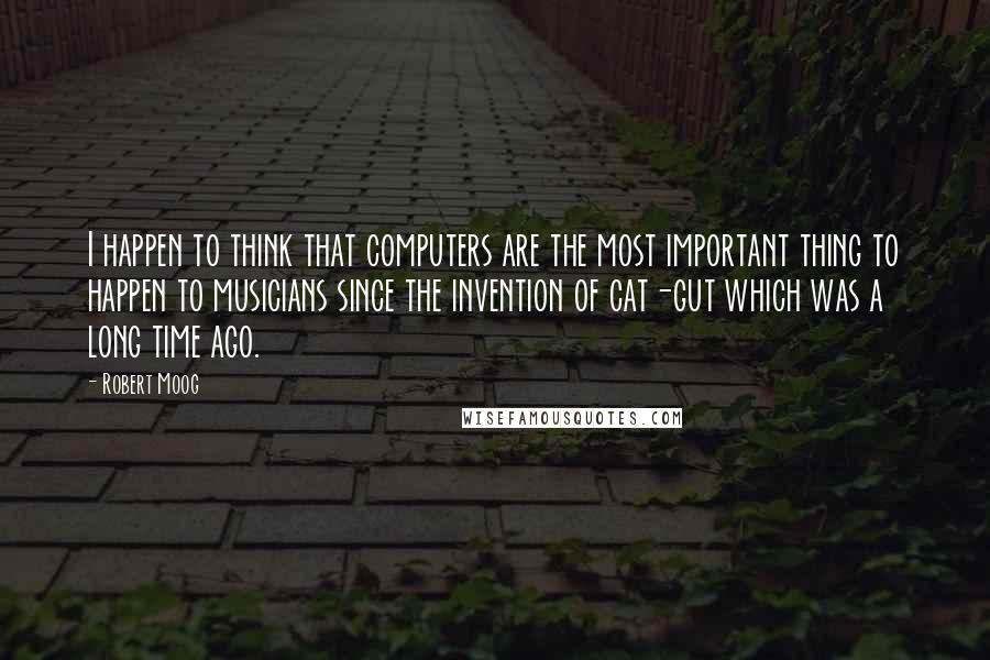 Robert Moog Quotes: I happen to think that computers are the most important thing to happen to musicians since the invention of cat-gut which was a long time ago.