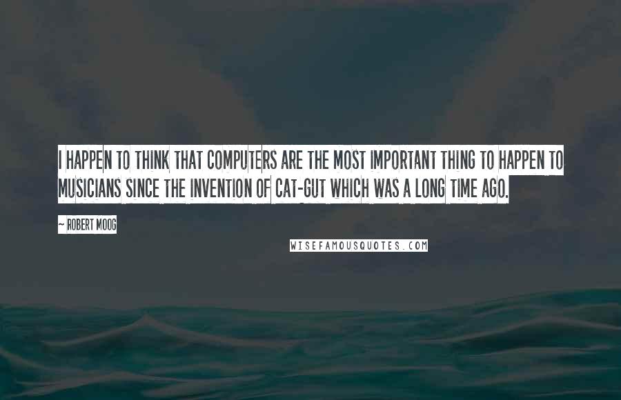 Robert Moog Quotes: I happen to think that computers are the most important thing to happen to musicians since the invention of cat-gut which was a long time ago.