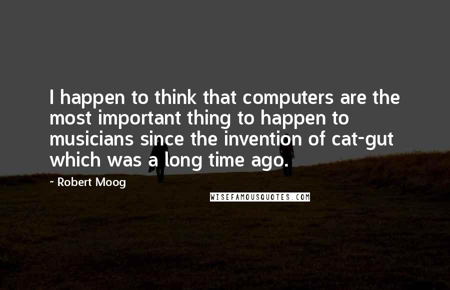 Robert Moog Quotes: I happen to think that computers are the most important thing to happen to musicians since the invention of cat-gut which was a long time ago.