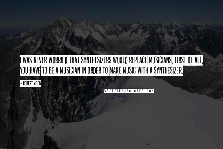 Robert Moog Quotes: I was never worried that synthesizers would replace musicians. First of all, you have to be a musician in order to make music with a synthesizer.