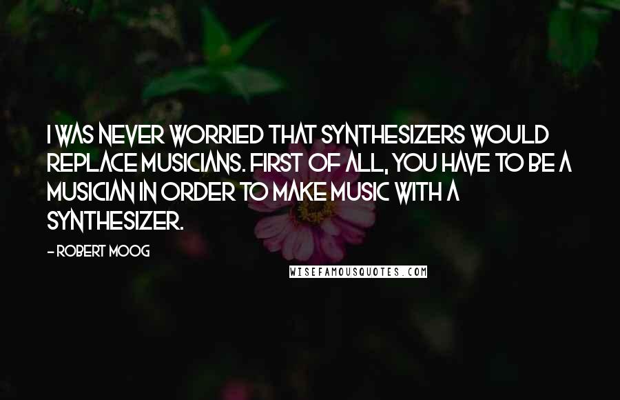 Robert Moog Quotes: I was never worried that synthesizers would replace musicians. First of all, you have to be a musician in order to make music with a synthesizer.