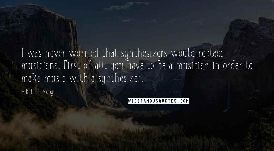 Robert Moog Quotes: I was never worried that synthesizers would replace musicians. First of all, you have to be a musician in order to make music with a synthesizer.