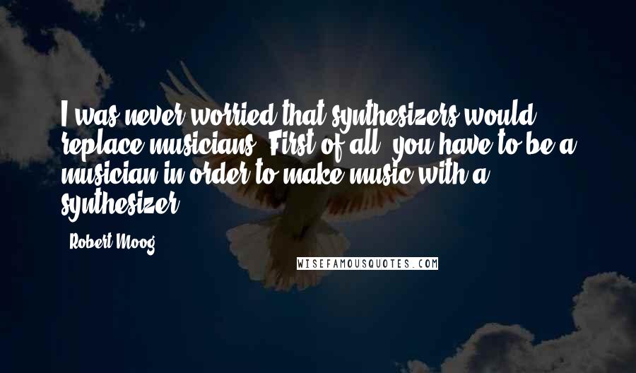 Robert Moog Quotes: I was never worried that synthesizers would replace musicians. First of all, you have to be a musician in order to make music with a synthesizer.