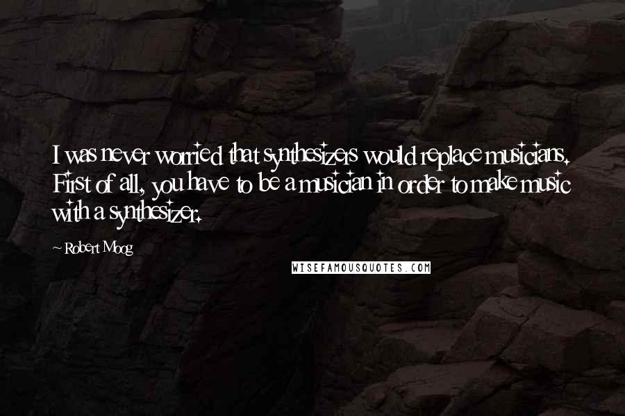 Robert Moog Quotes: I was never worried that synthesizers would replace musicians. First of all, you have to be a musician in order to make music with a synthesizer.