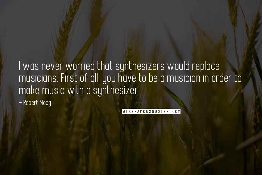 Robert Moog Quotes: I was never worried that synthesizers would replace musicians. First of all, you have to be a musician in order to make music with a synthesizer.